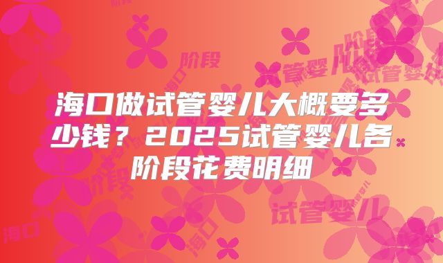 海口做试管婴儿大概要多少钱？2025试管婴儿各阶段花费明细