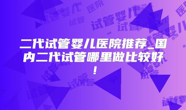 二代试管婴儿医院推荐_国内二代试管哪里做比较好！