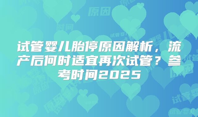 试管婴儿胎停原因解析，流产后何时适宜再次试管？参考时间2025