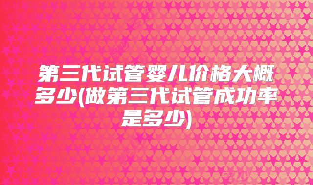 第三代试管婴儿价格大概多少(做第三代试管成功率是多少)