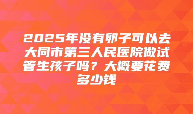 2025年没有卵子可以去大同市第三人民医院做试管生孩子吗？大概要花费多少钱