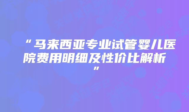 “马来西亚专业试管婴儿医院费用明细及性价比解析”