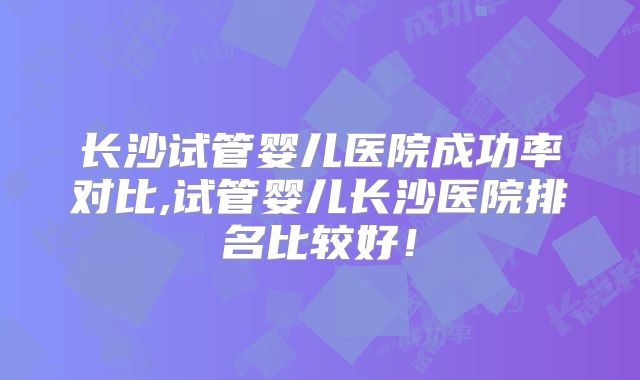 长沙试管婴儿医院成功率对比,试管婴儿长沙医院排名比较好！