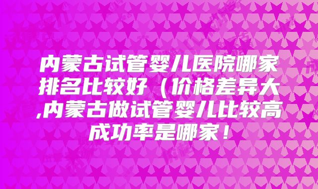 内蒙古试管婴儿医院哪家排名比较好（价格差异大,内蒙古做试管婴儿比较高成功率是哪家！