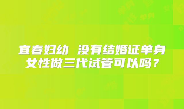 宜春妇幼 没有结婚证单身女性做三代试管可以吗？