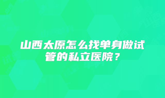 山西太原怎么找单身做试管的私立医院？