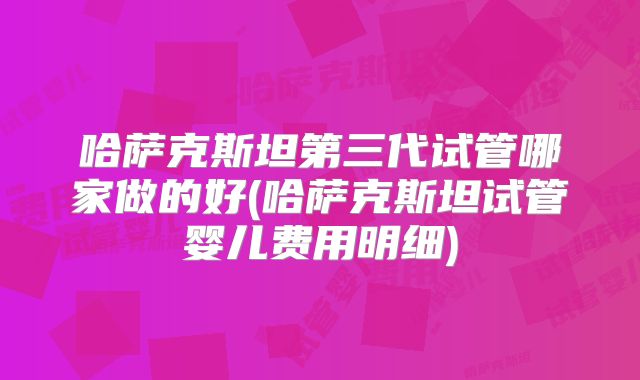 哈萨克斯坦第三代试管哪家做的好(哈萨克斯坦试管婴儿费用明细)