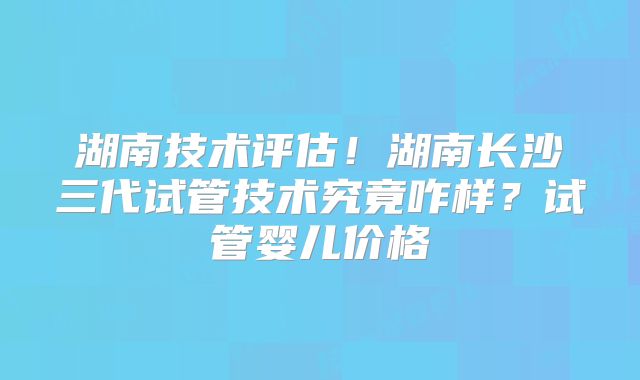 湖南技术评估！湖南长沙三代试管技术究竟咋样？试管婴儿价格