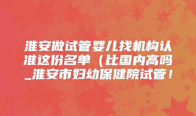淮安做试管婴儿找机构认准这份名单（比国内高吗_淮安市妇幼保健院试管！