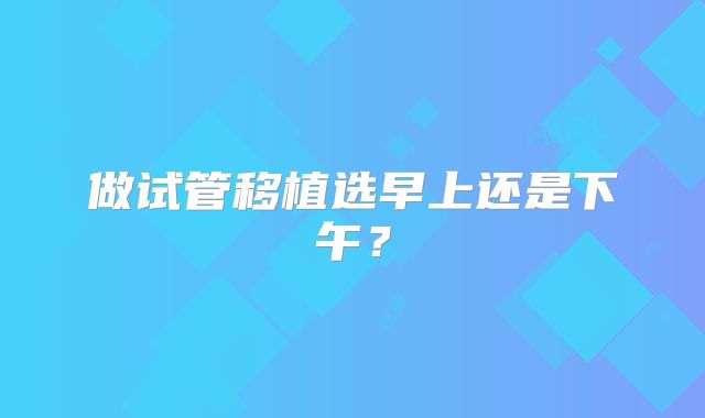 做试管移植选早上还是下午？