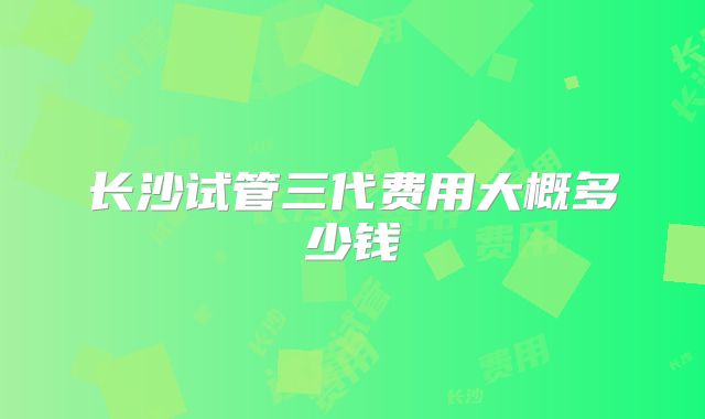 长沙试管三代费用大概多少钱