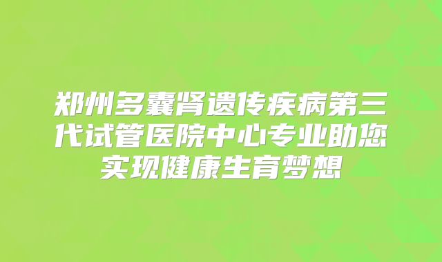郑州多囊肾遗传疾病第三代试管医院中心专业助您实现健康生育梦想
