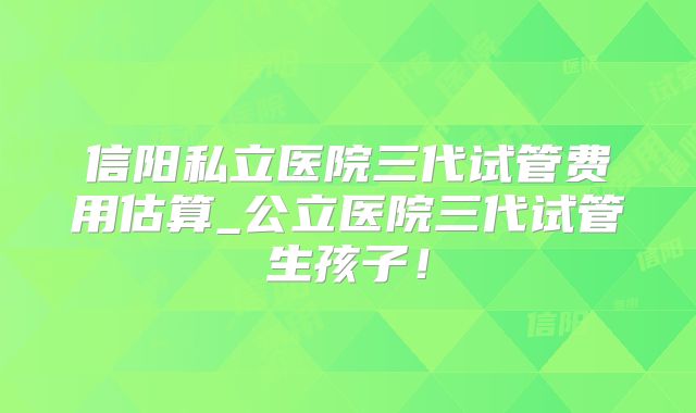 信阳私立医院三代试管费用估算_公立医院三代试管生孩子！