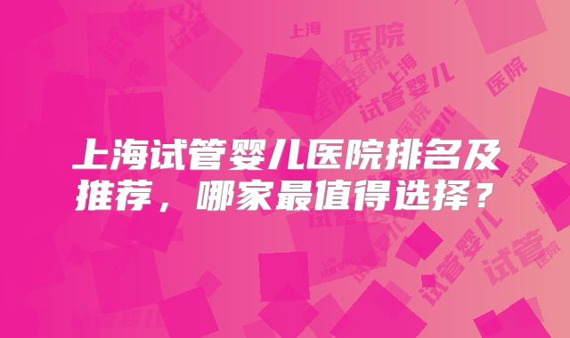 上海试管婴儿医院排名及推荐，哪家最值得选择？