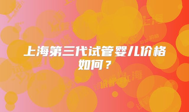 上海第三代试管婴儿价格如何？