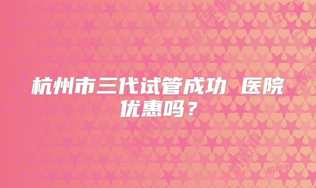 杭州市三代试管成功 医院优惠吗？