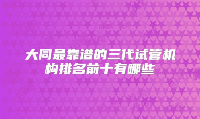 大同最靠谱的三代试管机构排名前十有哪些