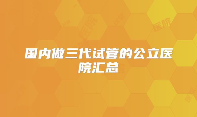 国内做三代试管的公立医院汇总
