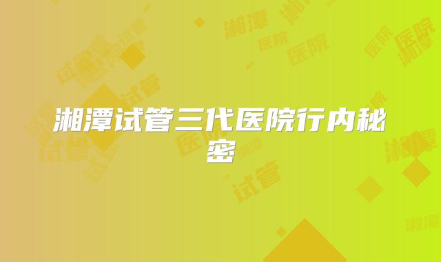 湘潭试管三代医院行内秘密