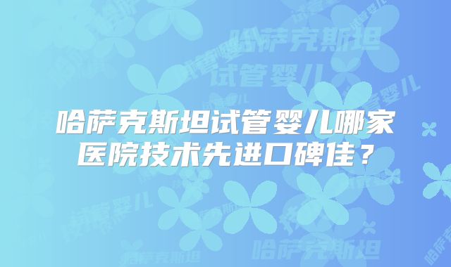 哈萨克斯坦试管婴儿哪家医院技术先进口碑佳?