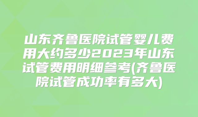 山东齐鲁医院试管婴儿费用大约多少2023年山东试管费用明细参考(齐鲁医院试管成功率有多大)
