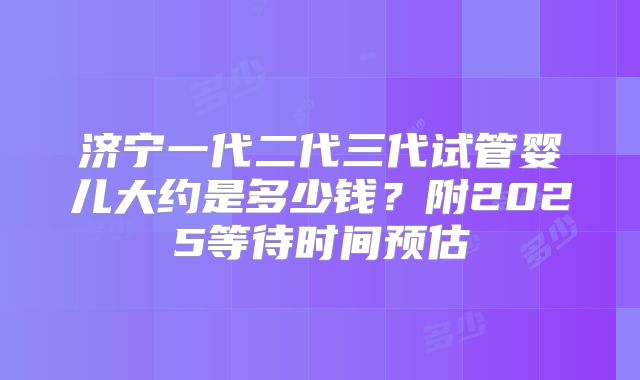 济宁一代二代三代试管婴儿大约是多少钱？附2025等待时间预估