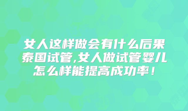 女人这样做会有什么后果泰国试管,女人做试管婴儿怎么样能提高成功率！