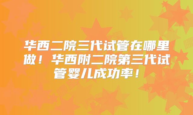 华西二院三代试管在哪里做!华西附二院第三代试管婴儿成功率!