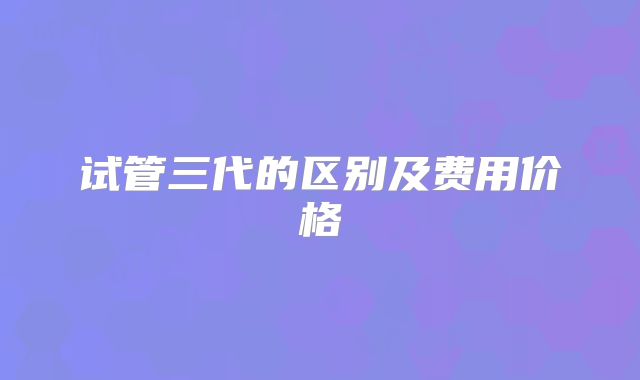 试管三代的区别及费用价格