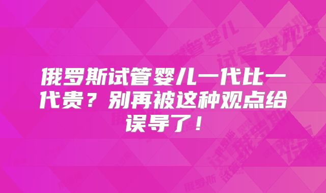 俄罗斯试管婴儿一代比一代贵？别再被这种观点给误导了！