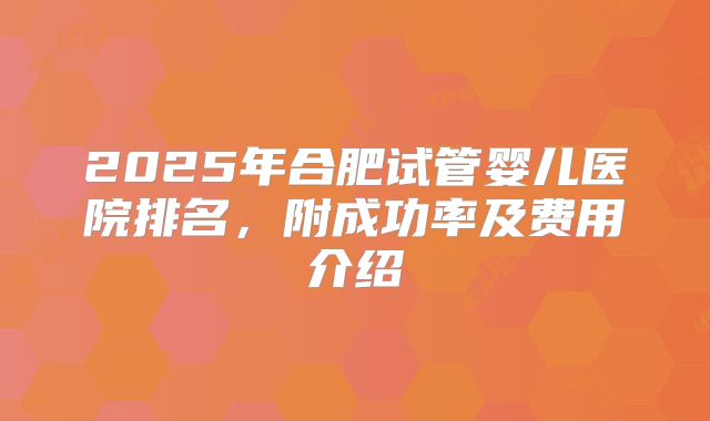 2025年合肥试管婴儿医院排名,附成功率及费用介绍