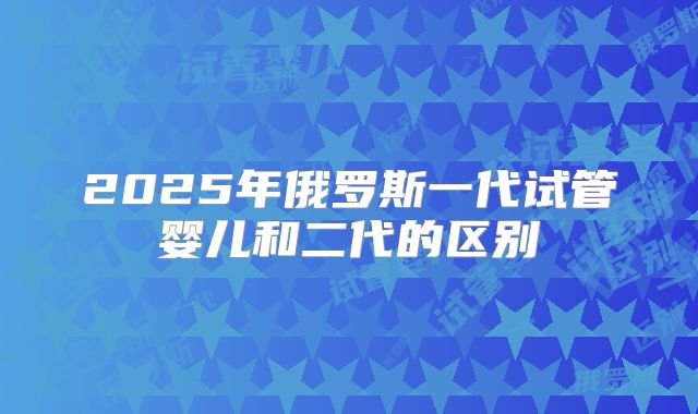 2025年俄罗斯一代试管婴儿和二代的区别