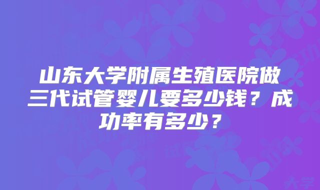山东大学附属生殖医院做三代试管婴儿要多少钱？成功率有多少？