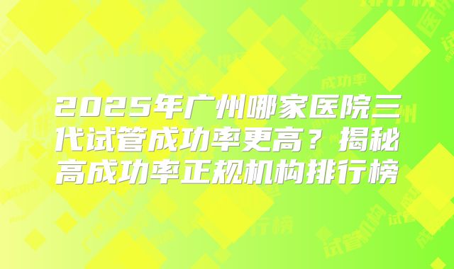 2025年广州哪家医院三代试管成功率更高？揭秘高成功率正规机构排行榜