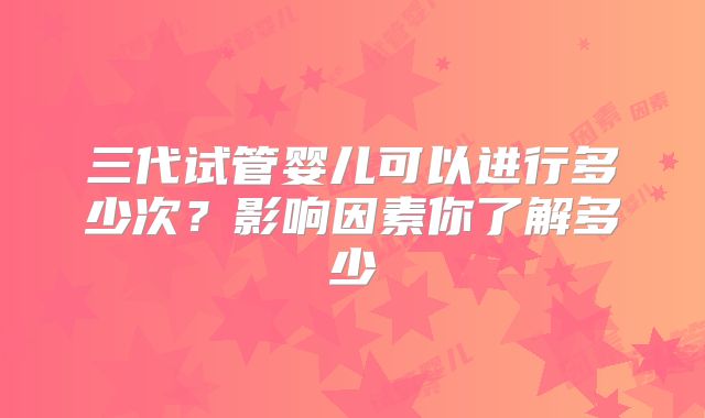 三代试管婴儿可以进行多少次?影响因素你了解多少