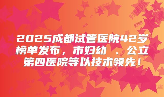2025成都试管医院42岁榜单发布，市妇幼 、公立第四医院等以技术领先！