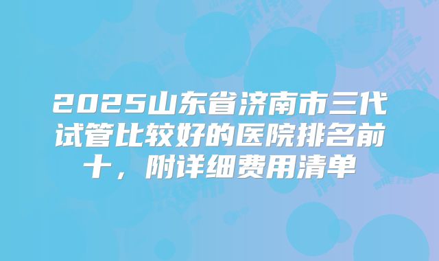 2025山东省济南市三代试管比较好的医院排名前十，附详细费用清单