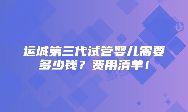 运城第三代试管婴儿需要多少钱？费用清单！