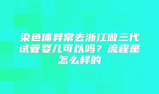 染色体异常去浙江做三代试管婴儿可以吗？流程是怎么样的