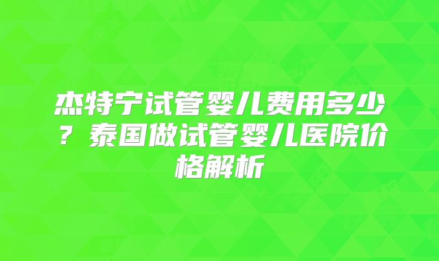 杰特宁试管婴儿费用多少？泰国做试管婴儿医院价格解析