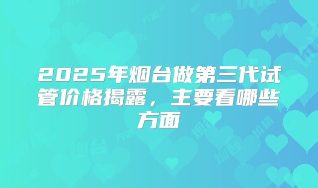 2025年烟台做第三代试管价格揭露，主要看哪些方面