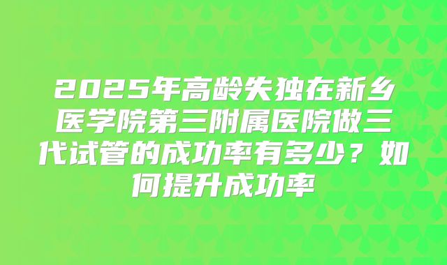 2025年高龄失独在新乡医学院第三附属医院做三代试管的成功率有多少?如何提升成功率