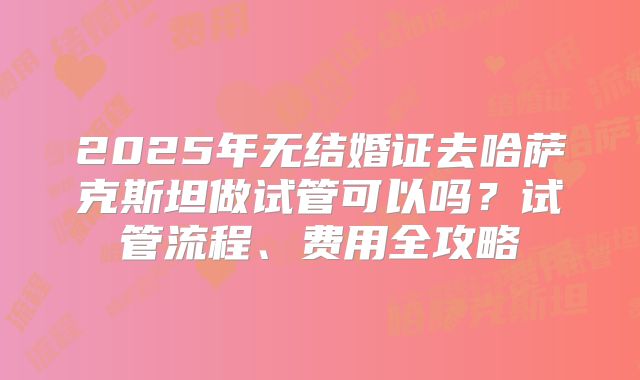 2025年无结婚证去哈萨克斯坦做试管可以吗?试管流程、费用全攻略
