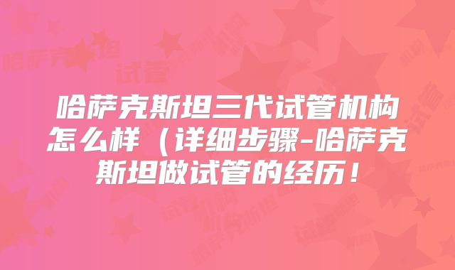 哈萨克斯坦三代试管机构怎么样（详细步骤-哈萨克斯坦做试管的经历！
