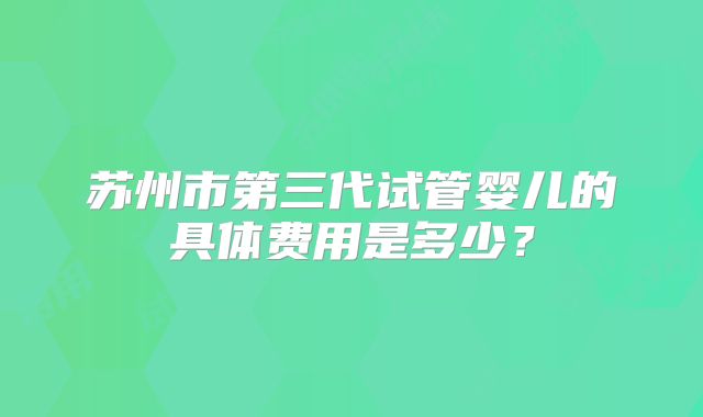 苏州市第三代试管婴儿的具体费用是多少？
