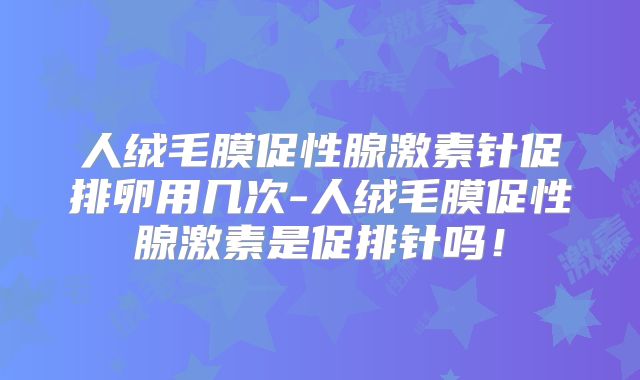 人绒毛膜促性腺激素针促排卵用几次-人绒毛膜促性腺激素是促排针吗！