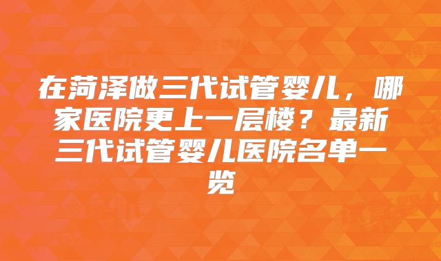 在菏泽做三代试管婴儿，哪家医院更上一层楼？最新三代试管婴儿医院名单一览