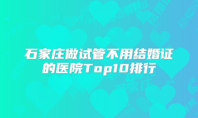 石家庄做试管不用结婚证的医院Top10排行