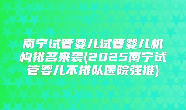 南宁试管婴儿试管婴儿机构排名来袭(2025南宁试管婴儿不排队医院强推)