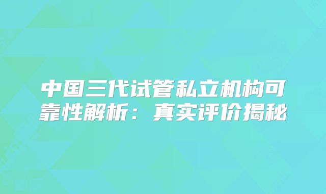 中国三代试管私立机构可靠性解析：真实评价揭秘
